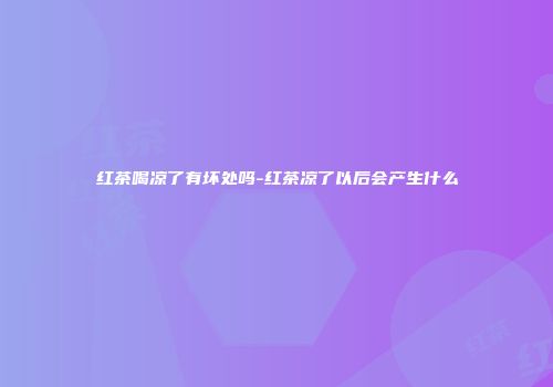 红茶喝凉了有坏处吗-红茶凉了以后会产生什么