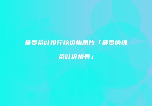 最贵茶叶排行榜价格图片「最贵的绿茶叶价格表」
