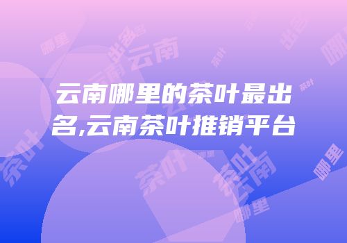 云南哪里的茶叶最出名,云南茶叶推销平台