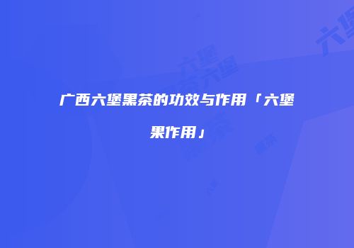 广西六堡黑茶的功效与作用「六堡果作用」