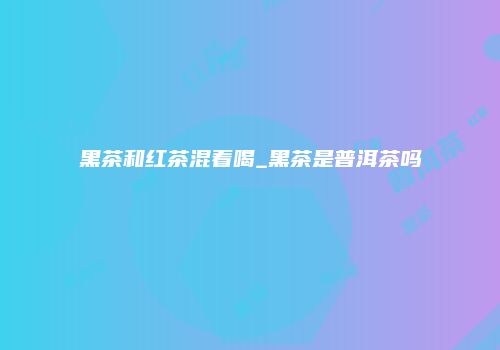 黑茶和红茶混着喝_黑茶是普洱茶吗