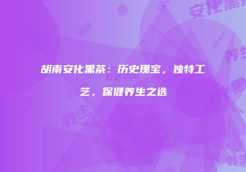 胡南安化黑茶：历史瑰宝，独特工艺，保健养生之选