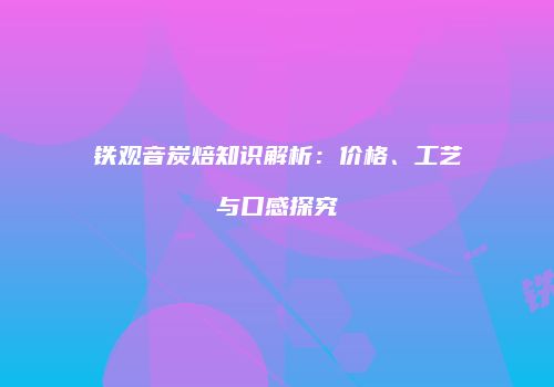 铁观音炭焙知识解析：价格、工艺与口感探究