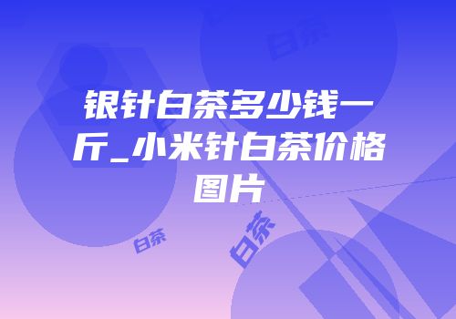 银针白茶多少钱一斤_小米针白茶价格图片