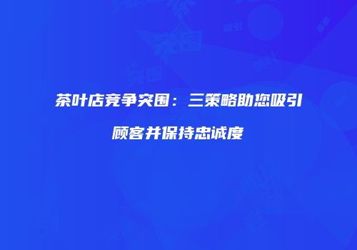 茶叶店竞争突围：三策略助您吸引顾客并保持忠诚度
