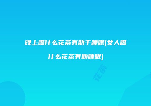 晚上喝什么花茶有助于睡眠(女人喝什么花茶有助睡眠)
