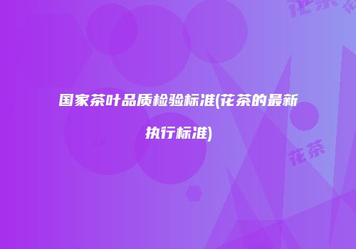 国家茶叶品质检验标准(花茶的最新执行标准)