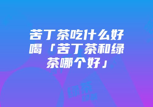 苦丁茶吃什么好喝「苦丁茶和绿茶哪个好」