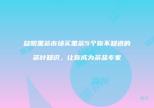 益阳黑茶市场买黑茶5个你不知道的茶叶知识，让你成为茶品专家