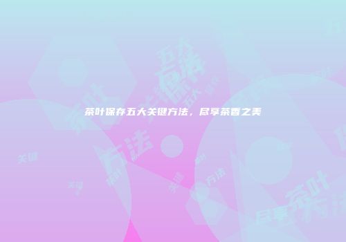 茶叶保存五大关键方法，尽享茶香之美
