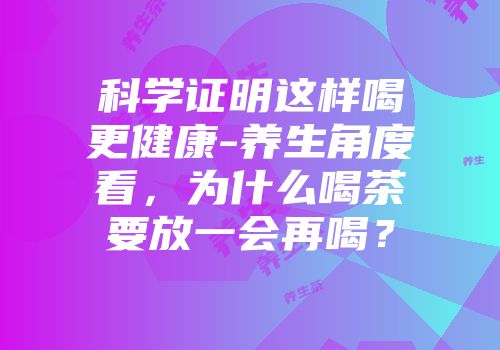 科学证明这样喝更健康-养生角度看，为什么喝茶要放一会再喝？