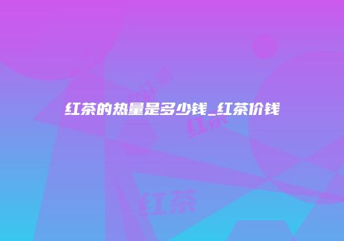 红茶的热量是多少钱_红茶价钱