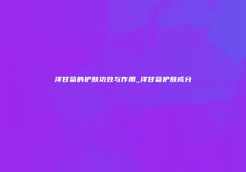 洋甘菊的护肤功效与作用_洋甘菊护肤成分