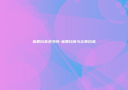 福鼎白茶多少钱-福鼎白茶与云南白茶