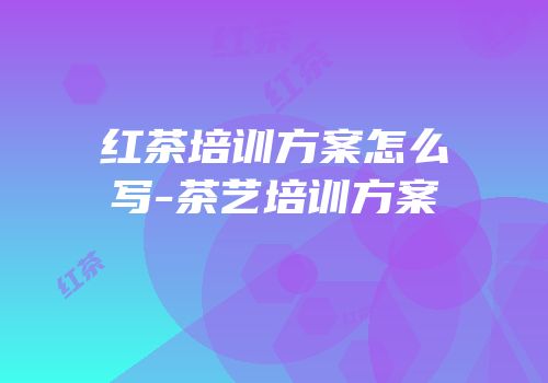 红茶培训方案怎么写-茶艺培训方案