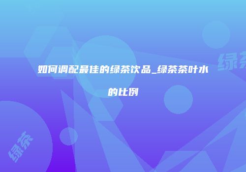 如何调配最佳的绿茶饮品_绿茶茶叶水的比例