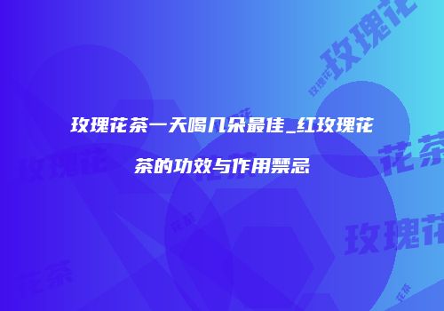 玫瑰花茶一天喝几朵最佳_红玫瑰花茶的功效与作用禁忌