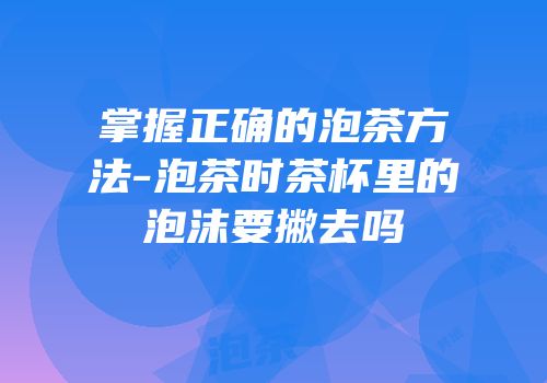 掌握正确的泡茶方法-泡茶时茶杯里的泡沫要撇去吗