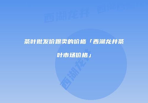 茶叶批发价跟卖的价格「西湖龙井茶叶市场价格」