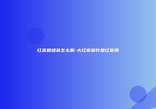 红茶和绿茶怎么喝-大红袍茶叶是红茶吗