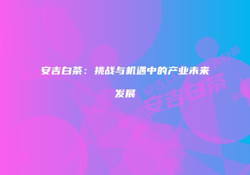 安吉白茶：挑战与机遇中的产业未来发展