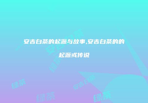 安吉白茶的起源与故事,安吉白茶的的起源或传说