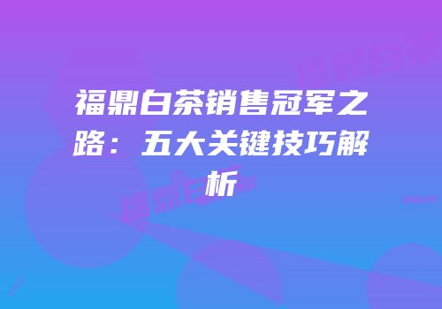 福鼎白茶销售冠军之路：五大关键技巧解析