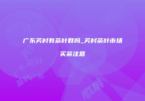 广东芳村有茶叶群吗_芳村茶叶市场买茶注意