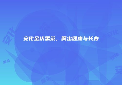安化金伏黑茶，喝出健康与长寿