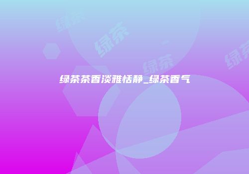 绿茶茶香淡雅恬静_绿茶香气