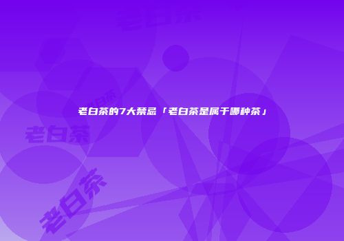 老白茶的7大禁忌「老白茶是属于哪种茶」