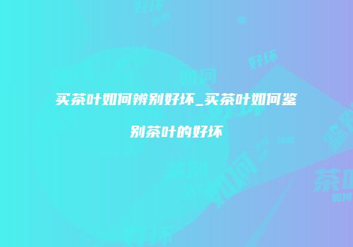 买茶叶如何辨别好坏_买茶叶如何鉴别茶叶的好坏