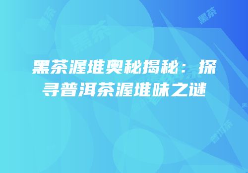 黑茶渥堆奥秘揭秘：探寻普洱茶渥堆味之谜