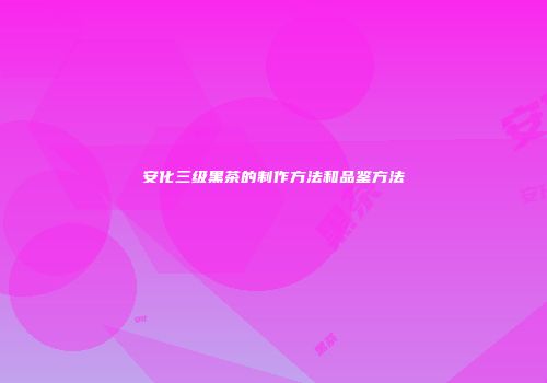 安化三级黑茶的制作方法和品鉴方法