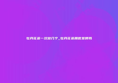 牡丹花茶一次放几个_牡丹花茶用微发酵吗