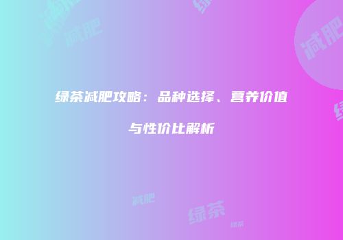 绿茶减肥攻略：品种选择、营养价值与性价比解析