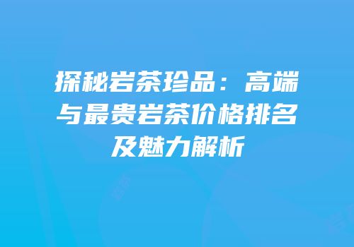 探秘岩茶珍品：高端与最贵岩茶价格排名及魅力解析