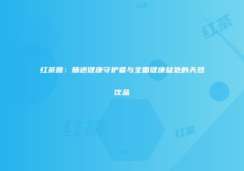 红茶菌：肠道健康守护者与全面健康益处的天然饮品
