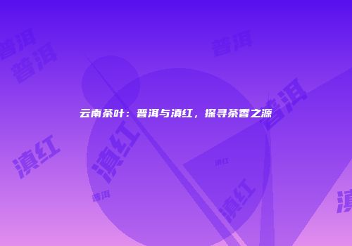 云南茶叶：普洱与滇红，探寻茶香之源