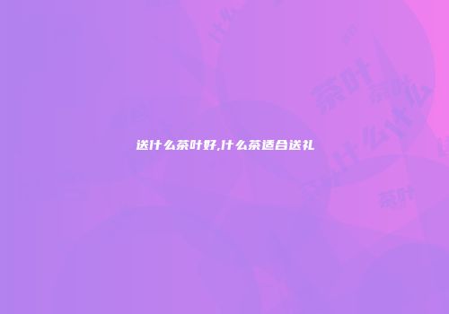 送什么茶叶好,什么茶适合送礼