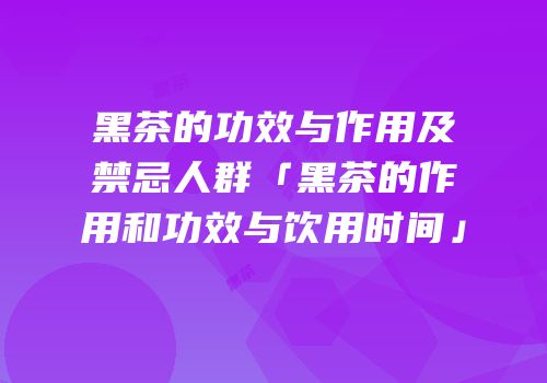 黑茶的功效与作用及禁忌人群「黑茶的作用和功效与饮用时间」