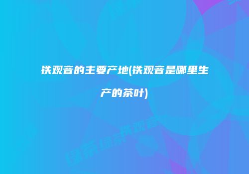 铁观音的主要产地(铁观音是哪里生产的茶叶)