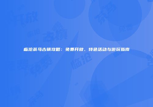 临沧茶马古镇攻略：免费开放、特色活动与游玩指南