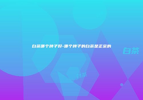 白茶哪个牌子好-哪个牌子的白茶是正宗的