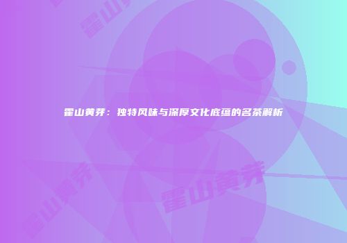 霍山黄芽：独特风味与深厚文化底蕴的名茶解析