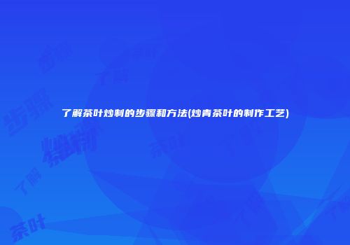 了解茶叶炒制的步骤和方法(炒青茶叶的制作工艺)