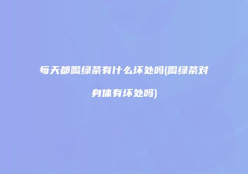 每天都喝绿茶有什么坏处吗(喝绿茶对身体有坏处吗)