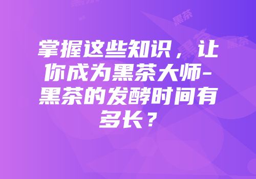 掌握这些知识，让你成为黑茶大师-黑茶的发酵时间有多长？