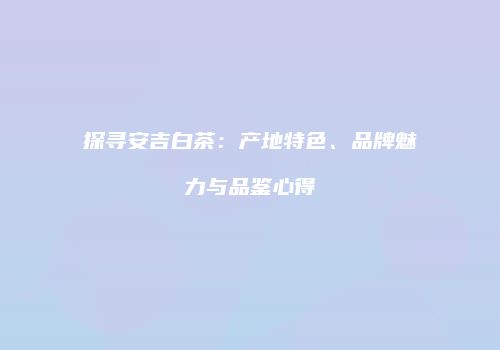 探寻安吉白茶：产地特色、品牌魅力与品鉴心得