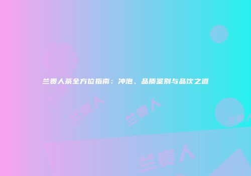 兰贵人茶全方位指南：冲泡、品质鉴别与品饮之道